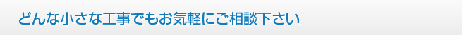 どんな小さな工事でもお気軽にご相談下さい